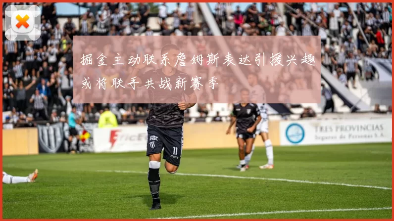 掘金主动联系詹姆斯表达引援兴趣或将联手共战新赛季