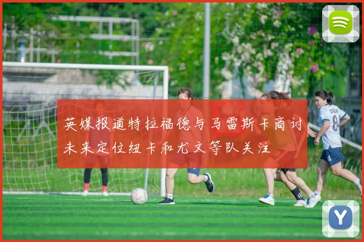 英媒报道特拉福德与马雷斯卡商讨未来定位纽卡和尤文等队关注