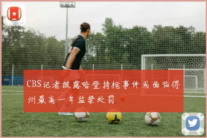CBS记者披露哈登持枪事件或面临得州最高一年监禁处罚