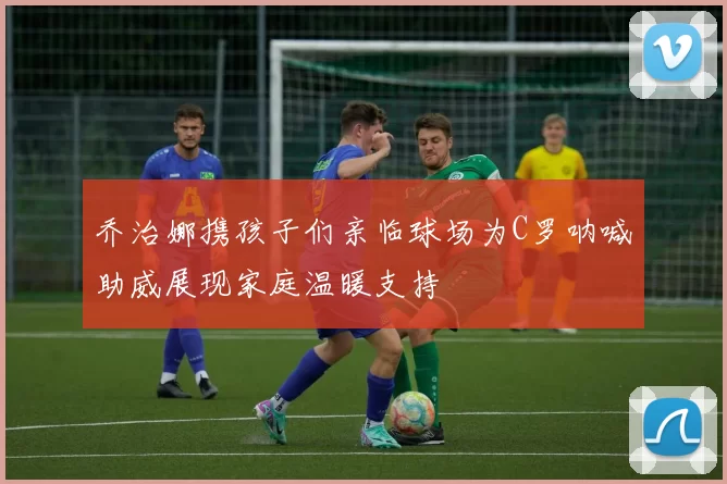 乔治娜携孩子们亲临球场为C罗呐喊助威展现家庭温暖支持