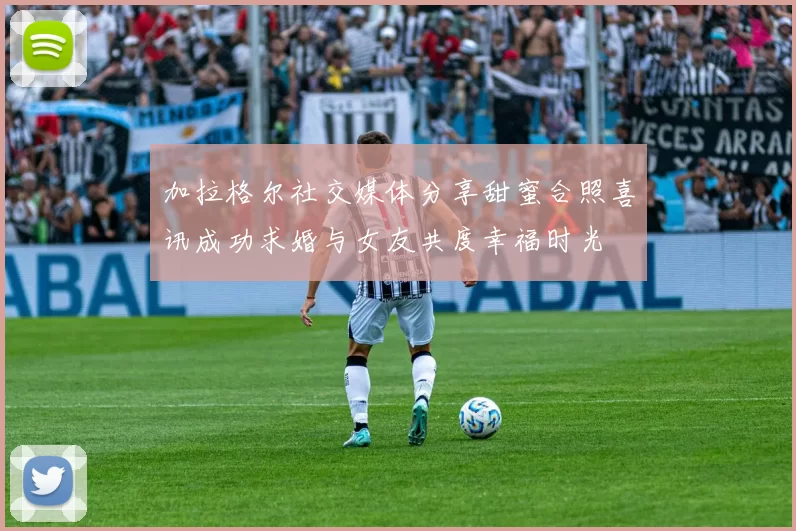 加拉格尔社交媒体分享甜蜜合照喜讯成功求婚与女友共度幸福时光