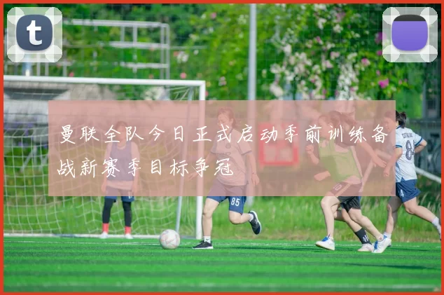曼联全队今日正式启动季前训练备战新赛季目标争冠