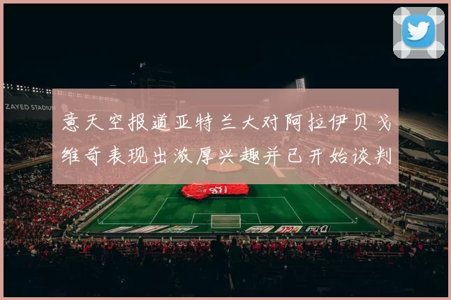 意天空报道亚特兰大对阿拉伊贝戈维奇表现出浓厚兴趣并已开始谈判