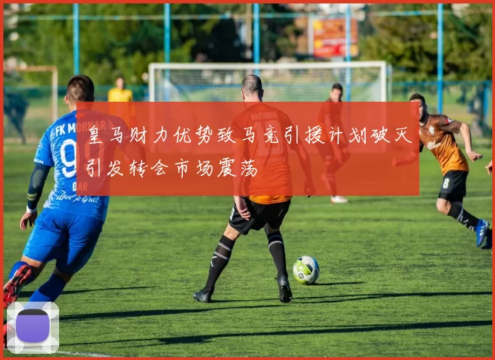 皇马财力优势致马竞引援计划破灭引发转会市场震荡