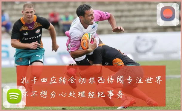扎卡回应转会切尔西传闻专注世界杯不想分心处理经纪事务