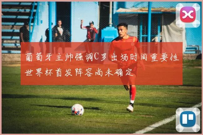 葡萄牙主帅强调C罗出场时间重要性世界杯首发阵容尚未确定