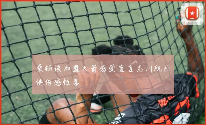 桑顿谈加盟火箭感受直言无州税让他倍感惊喜