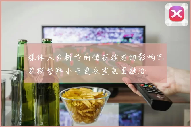 媒体人分析伦纳德在猛龙的影响巴恩斯崇拜小卡更衣室氛围融洽