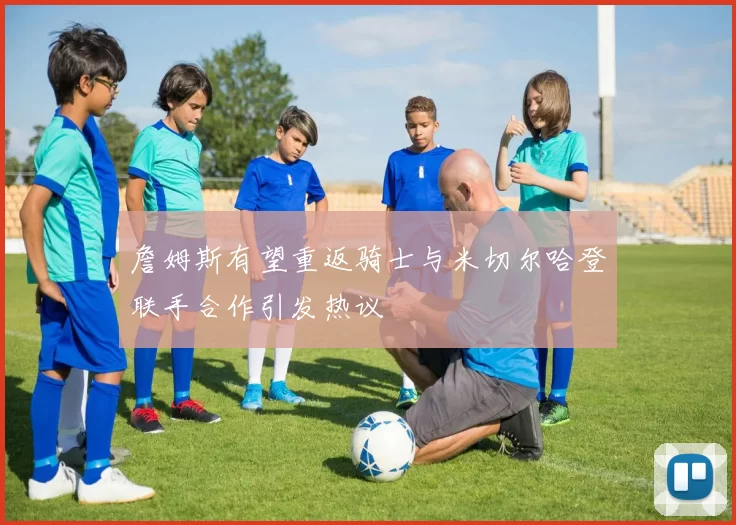 詹姆斯有望重返骑士与米切尔哈登联手合作引发热议