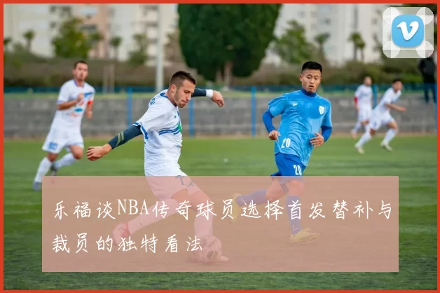乐福谈NBA传奇球员选择首发替补与裁员的独特看法